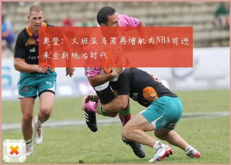 奥登：文班亚马若再增肌肉NBA将迎来全新统治时代