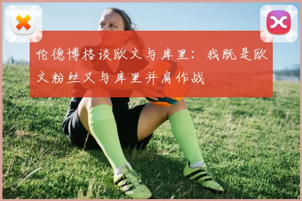 伦德博格谈欧文与库里：我既是欧文粉丝又与库里并肩作战