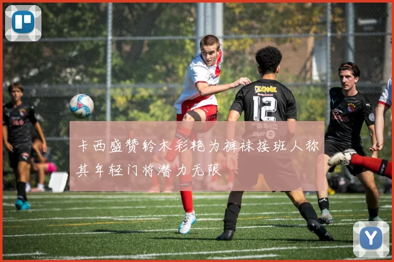 卡西盛赞铃木彩艳为裤袜接班人称其年轻门将潜力无限