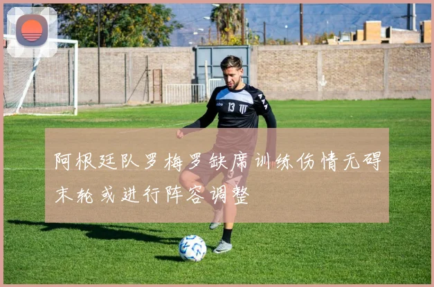 阿根廷队罗梅罗缺席训练伤情无碍末轮或进行阵容调整