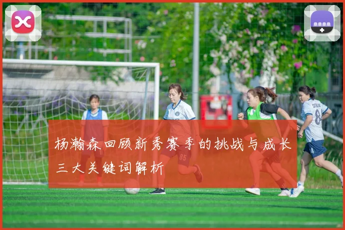 杨瀚森回顾新秀赛季的挑战与成长三大关键词解析