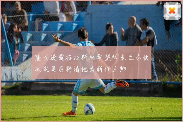 隆戈透露格拉斯纳希望AC米兰尽快决定是否聘请他为新任主帅