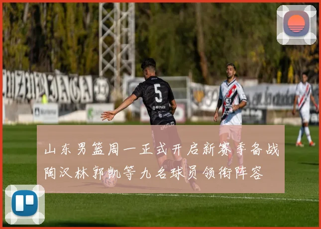 山东男篮周一正式开启新赛季备战陶汉林郭凯等九名球员领衔阵容