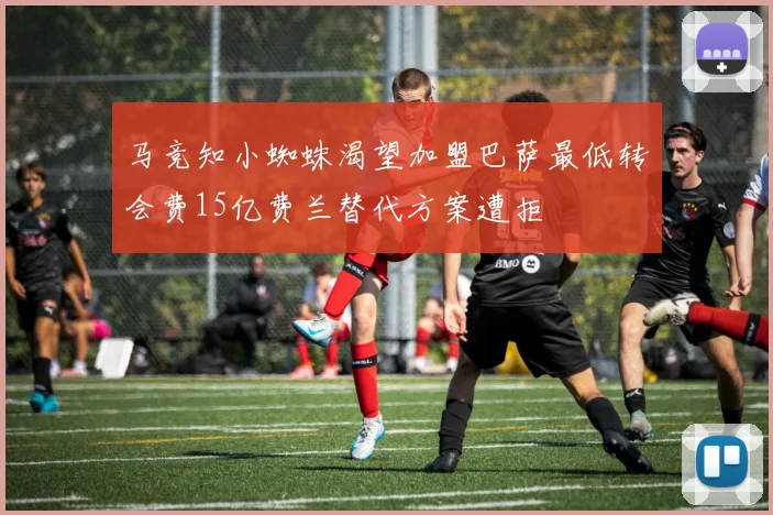 马竞知小蜘蛛渴望加盟巴萨最低转会费15亿费兰替代方案遭拒