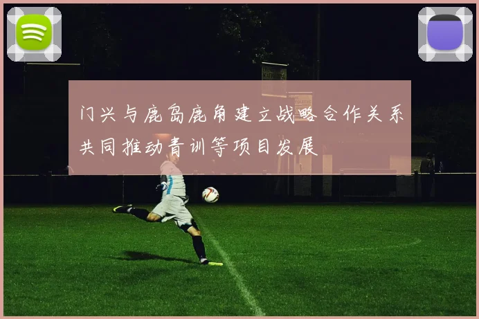 门兴与鹿岛鹿角建立战略合作关系共同推动青训等项目发展