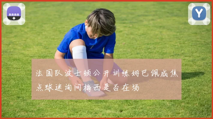 法国队波士顿公开训练姆巴佩成焦点球迷询问梅西是否在场
