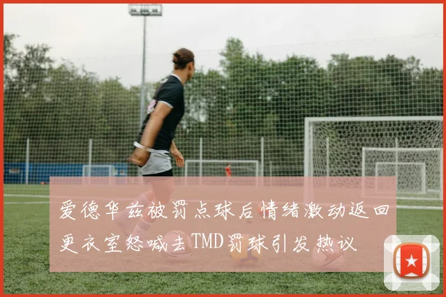 爱德华兹被罚点球后情绪激动返回更衣室怒喊去TMD罚球引发热议