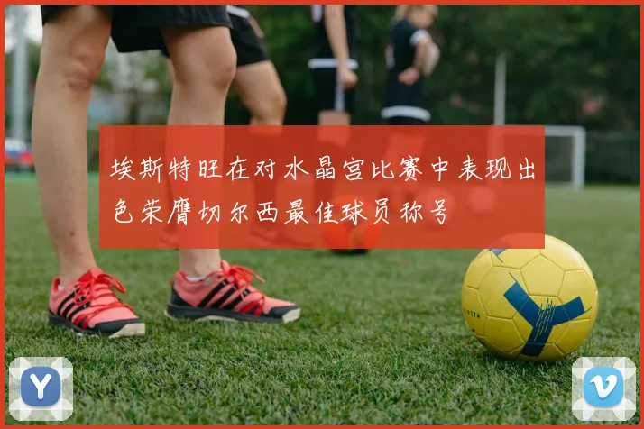 埃斯特旺在对水晶宫比赛中表现出色荣膺切尔西最佳球员称号