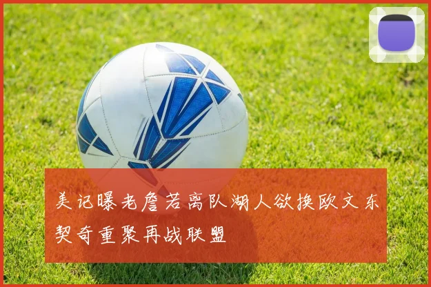美记曝老詹若离队湖人欲换欧文东契奇重聚再战联盟