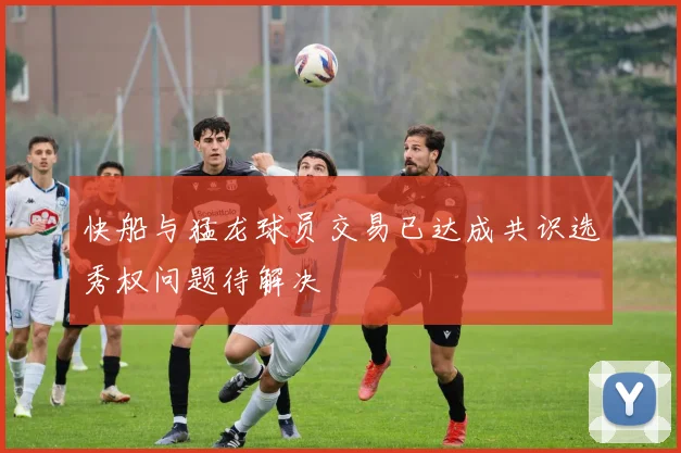 快船与猛龙球员交易已达成共识选秀权问题待解决