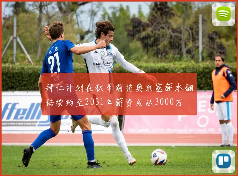 拜仁计划在秋季前将奥利塞薪水翻倍续约至2031年薪资或达3000万