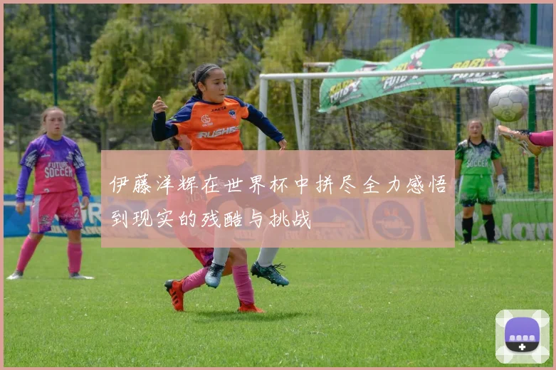 伊藤洋辉在世界杯中拼尽全力感悟到现实的残酷与挑战