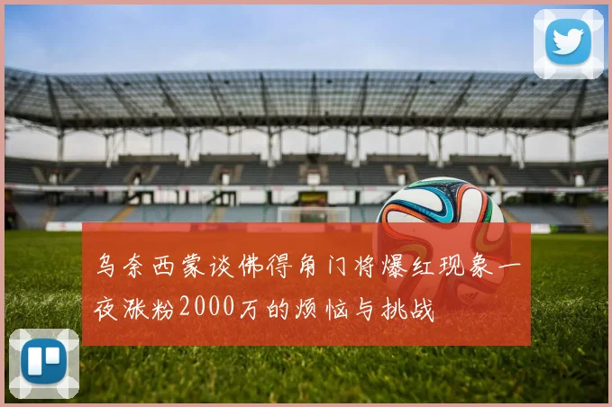 乌奈西蒙谈佛得角门将爆红现象一夜涨粉2000万的烦恼与挑战