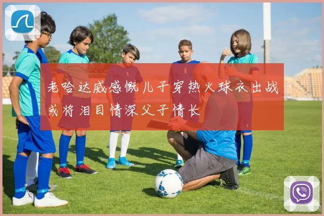 老哈达威感慨儿子穿热火球衣出战或将泪目情深父子情长