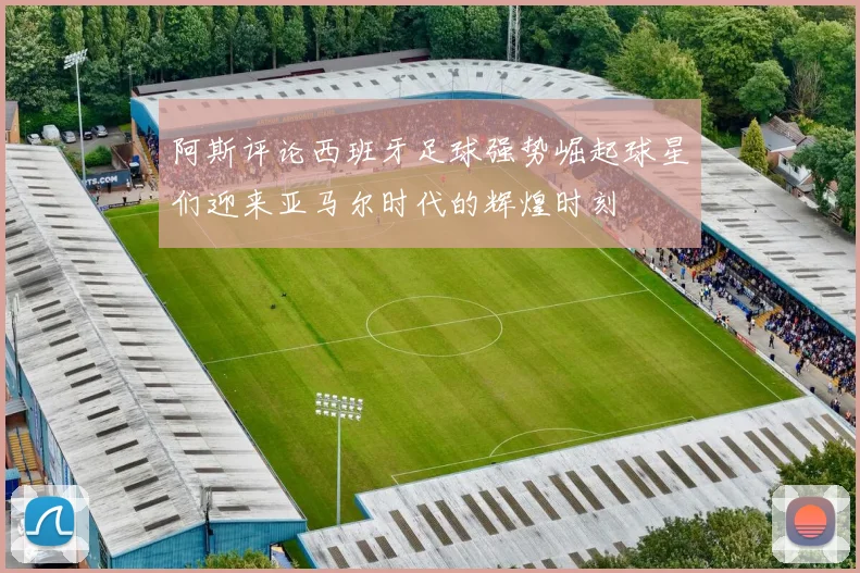阿斯评论西班牙足球强势崛起球星们迎来亚马尔时代的辉煌时刻