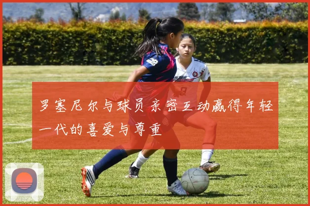 罗塞尼尔与球员亲密互动赢得年轻一代的喜爱与尊重