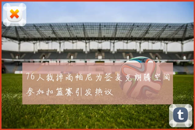 76人裁掉尚帕尼为签麦克朗腾空间参加扣篮赛引发热议