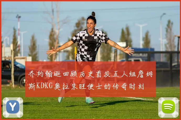 乔约翰逊回顾历史首发五人组詹姆斯KDKG奥拉朱旺便士的传奇时刻