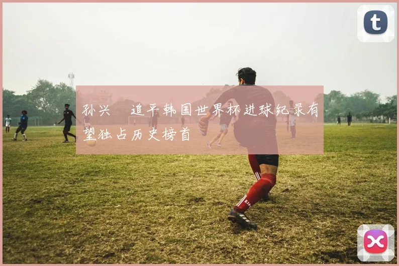 孙兴慜追平韩国世界杯进球纪录有望独占历史榜首