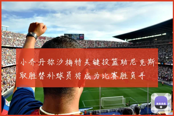 小乔丹称沙梅特关键投篮助尼克斯取胜替补球员将成为比赛胜负手