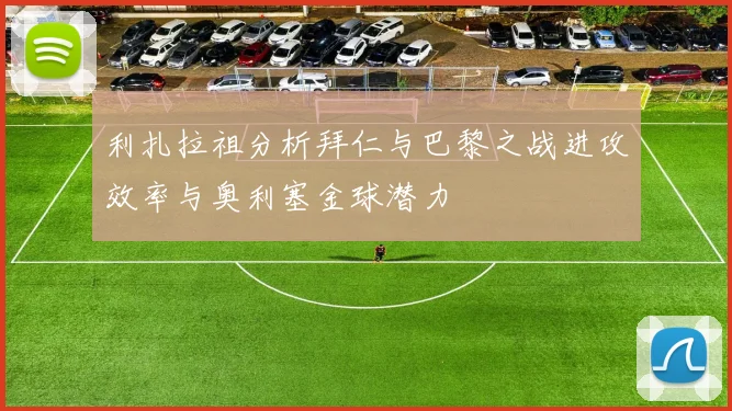 利扎拉祖分析拜仁与巴黎之战进攻效率与奥利塞金球潜力