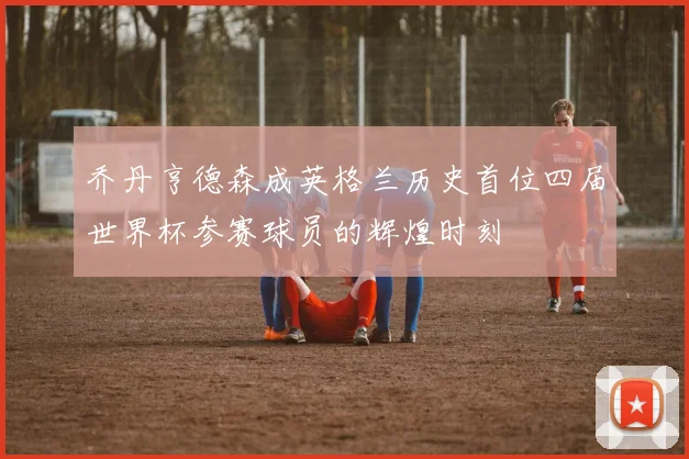 乔丹亨德森成英格兰历史首位四届世界杯参赛球员的辉煌时刻